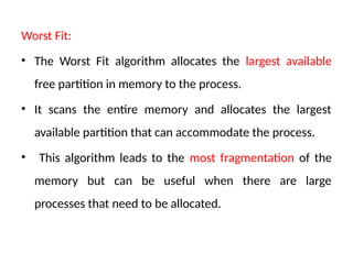 Worst Fit:
• The Worst Fit algorithm allocates the largest available
free partition in memory to the process.
• It scans the entire memory and allocates the largest
available partition that can accommodate the process.
• This algorithm leads to the most fragmentation of the
memory but can be useful when there are large
processes that need to be allocated.
 