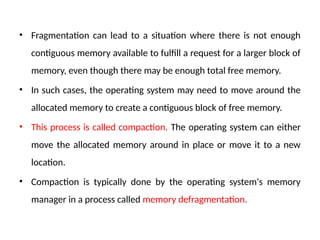 • Fragmentation can lead to a situation where there is not enough
contiguous memory available to fulfill a request for a larger block of
memory, even though there may be enough total free memory.
• In such cases, the operating system may need to move around the
allocated memory to create a contiguous block of free memory.
• This process is called compaction. The operating system can either
move the allocated memory around in place or move it to a new
location.
• Compaction is typically done by the operating system's memory
manager in a process called memory defragmentation.
 