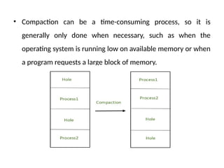 • Compaction can be a time-consuming process, so it is
generally only done when necessary, such as when the
operating system is running low on available memory or when
a program requests a large block of memory.
 