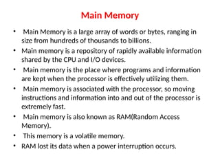 Main Memory
• Main Memory is a large array of words or bytes, ranging in
size from hundreds of thousands to billions.
• Main memory is a repository of rapidly available information
shared by the CPU and I/O devices.
• Main memory is the place where programs and information
are kept when the processor is effectively utilizing them.
• Main memory is associated with the processor, so moving
instructions and information into and out of the processor is
extremely fast.
• Main memory is also known as RAM(Random Access
Memory).
• This memory is a volatile memory.
• RAM lost its data when a power interruption occurs.
 