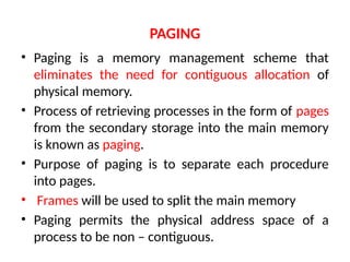 PAGING
• Paging is a memory management scheme that
eliminates the need for contiguous allocation of
physical memory.
• Process of retrieving processes in the form of pages
from the secondary storage into the main memory
is known as paging.
• Purpose of paging is to separate each procedure
into pages.
• Frames will be used to split the main memory
• Paging permits the physical address space of a
process to be non – contiguous.
 