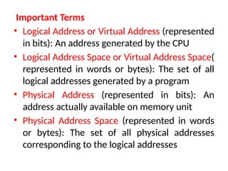 Important Terms
• Logical Address or Virtual Address (represented
in bits): An address generated by the CPU
• Logical Address Space or Virtual Address Space(
represented in words or bytes): The set of all
logical addresses generated by a program
• Physical Address (represented in bits): An
address actually available on memory unit
• Physical Address Space (represented in words
or bytes): The set of all physical addresses
corresponding to the logical addresses
 