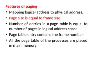 Features of paging
• Mapping logical address to physical address.
• Page size is equal to frame size
• Number of entries in a page table is equal to
number of pages in logical address space
• Page table entry contains the frame number.
• All the page table of the processes are placed
in main memory
 
