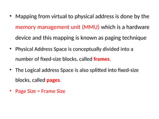 • Mapping from virtual to physical address is done by the
memory management unit (MMU) which is a hardware
device and this mapping is known as paging technique
• Physical Address Space is conceptually divided into a
number of fixed-size blocks, called frames.
• The Logical address Space is also splitted into fixed-size
blocks, called pages.
• Page Size = Frame Size
 