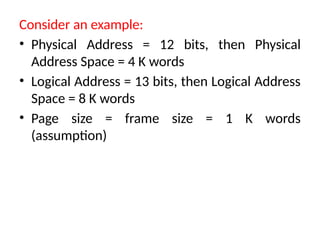 Consider an example:
• Physical Address = 12 bits, then Physical
Address Space = 4 K words
• Logical Address = 13 bits, then Logical Address
Space = 8 K words
• Page size = frame size = 1 K words
(assumption)
 