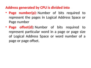 Address generated by CPU is divided into
• Page number(p): Number of bits required to
represent the pages in Logical Address Space or
Page number
• Page offset(d): Number of bits required to
represent particular word in a page or page size
of Logical Address Space or word number of a
page or page offset.
 