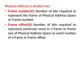 Physical Address is divided into
• Frame number(f): Number of bits required to
represent the frame of Physical Address Space
or Frame number.
• Frame offset(d): Number of bits required to
represent particular word in a frame or frame
size of Physical Address Space or word number
of a frame or frame offset.
 
