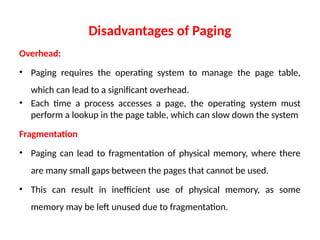 Disadvantages of Paging
Overhead:
• Paging requires the operating system to manage the page table,
which can lead to a significant overhead.
• Each time a process accesses a page, the operating system must
perform a lookup in the page table, which can slow down the system
Fragmentation
• Paging can lead to fragmentation of physical memory, where there
are many small gaps between the pages that cannot be used.
• This can result in inefficient use of physical memory, as some
memory may be left unused due to fragmentation.
 