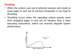Thrashing
• When the system runs out of physical memory and needs to
swap pages in and out of memory frequently, it can lead to
thrashing.
• Thrashing occurs when the operating system spends more
time swapping pages in and out of memory than it does
executing instructions, which can severely degrade system
performance
 