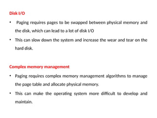 Disk I/O
• Paging requires pages to be swapped between physical memory and
the disk, which can lead to a lot of disk I/O
• This can slow down the system and increase the wear and tear on the
hard disk.
Complex memory management
• Paging requires complex memory management algorithms to manage
the page table and allocate physical memory.
• This can make the operating system more difficult to develop and
maintain.
 