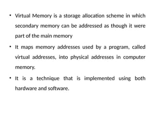 • Virtual Memory is a storage allocation scheme in which
secondary memory can be addressed as though it were
part of the main memory
• It maps memory addresses used by a program, called
virtual addresses, into physical addresses in computer
memory.
• It is a technique that is implemented using both
hardware and software.
 