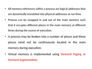 • All memory references within a process are logical addresses that
are dynamically translated into physical addresses at run time.
• Process can be swapped in and out of the main memory such
that it occupies different places in the main memory at different
times during the course of execution.
• A process may be broken into a number of pieces and these
pieces need not be continuously located in the main
memory during execution.
• Virtual memory is implemented using Demand Paging or
Demand Segmentation.
 