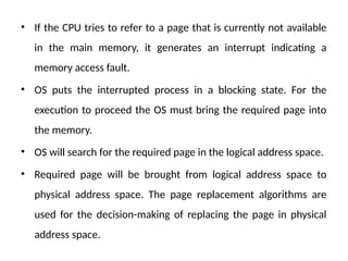 • If the CPU tries to refer to a page that is currently not available
in the main memory, it generates an interrupt indicating a
memory access fault.
• OS puts the interrupted process in a blocking state. For the
execution to proceed the OS must bring the required page into
the memory.
• OS will search for the required page in the logical address space.
• Required page will be brought from logical address space to
physical address space. The page replacement algorithms are
used for the decision-making of replacing the page in physical
address space.
 