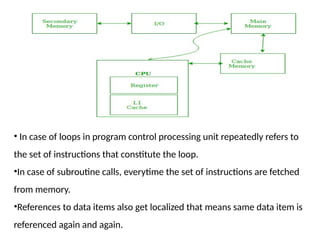 • In case of loops in program control processing unit repeatedly refers to
the set of instructions that constitute the loop.
•In case of subroutine calls, everytime the set of instructions are fetched
from memory.
•References to data items also get localized that means same data item is
referenced again and again.
 