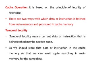 Cache Operation: It is based on the principle of locality of
reference.
• There are two ways with which data or instruction is fetched
from main memory and get stored in cache memory
Temporal Locality
• Temporal locality means current data or instruction that is
being fetched may be needed soon.
• So we should store that data or instruction in the cache
memory so that we can avoid again searching in main
memory for the same data.
 