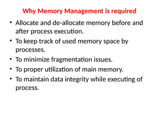 Why Memory Management is required
• Allocate and de-allocate memory before and
after process execution.
• To keep track of used memory space by
processes.
• To minimize fragmentation issues.
• To proper utilization of main memory.
• To maintain data integrity while executing of
process.
 