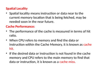 Spatial Locality
• Spatial locality means instruction or data near to the
current memory location that is being fetched, may be
needed soon in the near future.
Cache Performance:
• The performance of the cache is measured in terms of hit
ratio.
• When CPU refers to memory and find the data or
instruction within the Cache Memory, it is known as cache
hit.
• If the desired data or instruction is not found in the cache
memory and CPU refers to the main memory to find that
data or instruction, it is known as a cache miss.
 