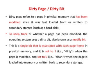 Dirty Page / Dirty Bit
• Dirty page refers to a page in physical memory that has been
modified since it was last loaded from or written to
secondary storage (such as a hard disk).
• To keep track of whether a page has been modified, the
operating system uses a dirty bit, also known as a modify bit.
• This is a single bit that is associated with each page frame in
physical memory, and it is set to 1 (i.e., "dirty") when the
page is modified, and set to 0 (i.e., "clean") when the page is
loaded into memory or written back to secondary storage.
 
