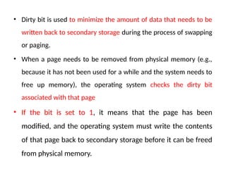 • Dirty bit is used to minimize the amount of data that needs to be
written back to secondary storage during the process of swapping
or paging.
• When a page needs to be removed from physical memory (e.g.,
because it has not been used for a while and the system needs to
free up memory), the operating system checks the dirty bit
associated with that page
• If the bit is set to 1, it means that the page has been
modified, and the operating system must write the contents
of that page back to secondary storage before it can be freed
from physical memory.
 