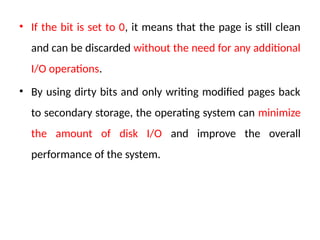 • If the bit is set to 0, it means that the page is still clean
and can be discarded without the need for any additional
I/O operations.
• By using dirty bits and only writing modified pages back
to secondary storage, the operating system can minimize
the amount of disk I/O and improve the overall
performance of the system.
 