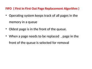 FIFO ( First In First Out Page Replacement Algorithm )
• Operating system keeps track of all pages in the
memory in a queue
• Oldest page is in the front of the queue.
• When a page needs to be replaced , page in the
front of the queue is selected for removal
 