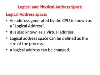 Logical and Physical Address Space
Logical Address space:
• An address generated by the CPU is known as
a “Logical Address”.
• It is also known as a Virtual address.
• Logical address space can be defined as the
size of the process.
• A logical address can be changed.
 