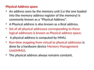 Physical Address space
• An address seen by the memory unit (i.e the one loaded
into the memory address register of the memory) is
commonly known as a “Physical Address”.
• A Physical address is also known as a Real address.
• Set of all physical addresses corresponding to these
logical addresses is known as Physical address space.
• A physical address is computed by MMU.
• Run-time mapping from virtual to physical addresses is
done by a hardware device Memory Management
Unit(MMU).
• The physical address always remains constant.
 