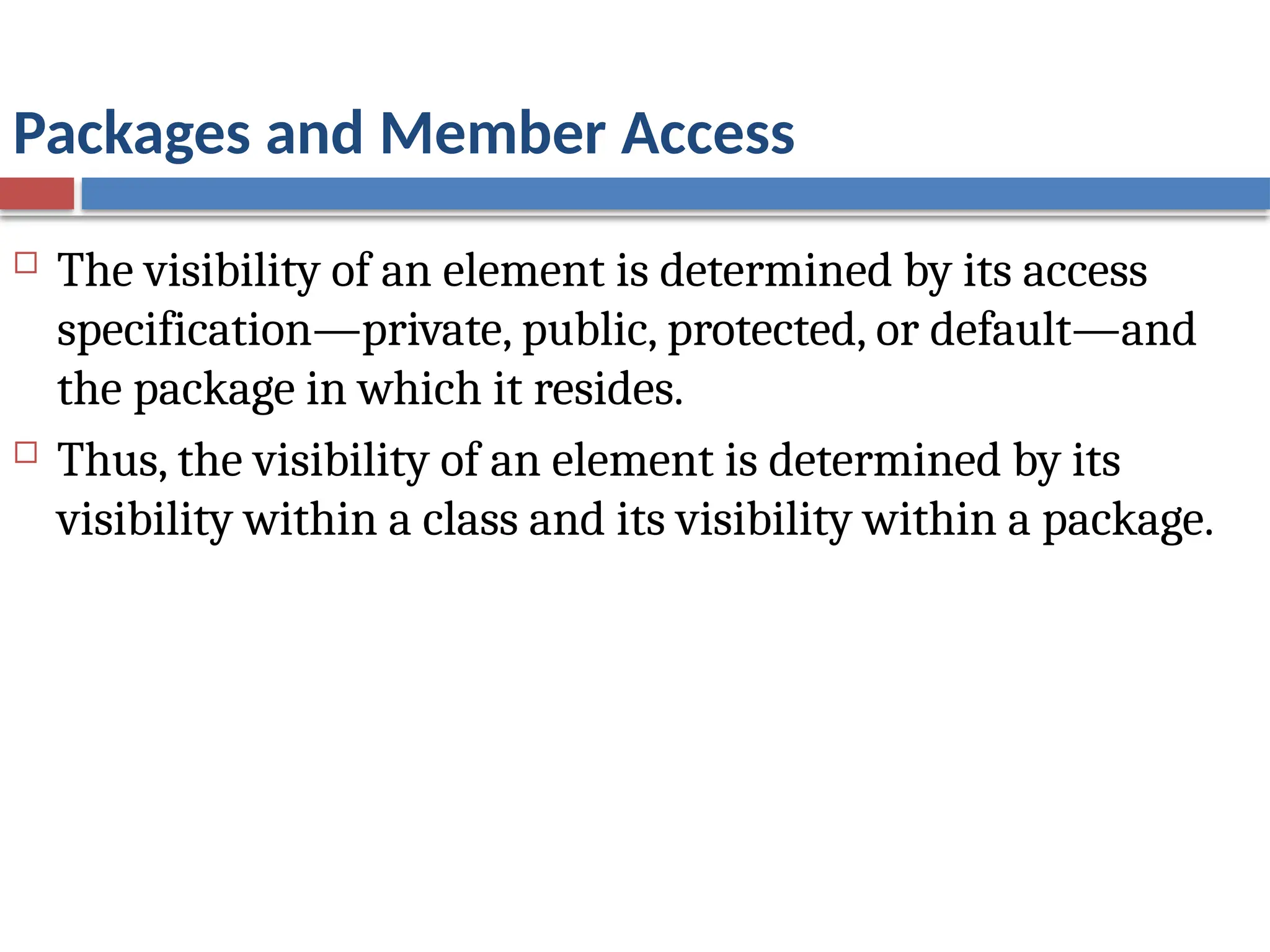 Packages and Member Access
 The visibility of an element is determined by its access
specification—private, public, protected, or default—and
the package in which it resides.
 Thus, the visibility of an element is determined by its
visibility within a class and its visibility within a package.
 