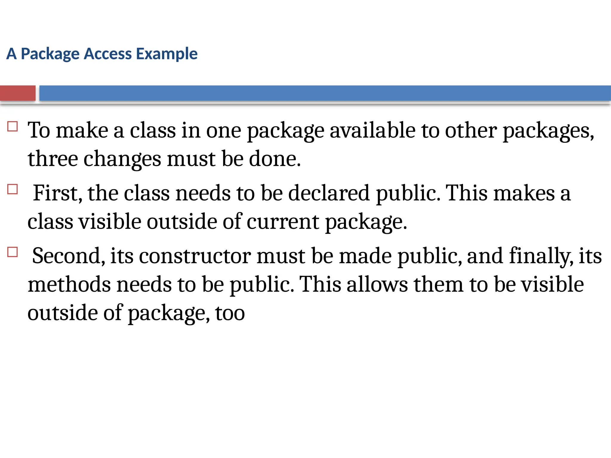 A Package Access Example
 To make a class in one package available to other packages,
three changes must be done.
 First, the class needs to be declared public. This makes a
class visible outside of current package.
 Second, its constructor must be made public, and finally, its
methods needs to be public. This allows them to be visible
outside of package, too
 