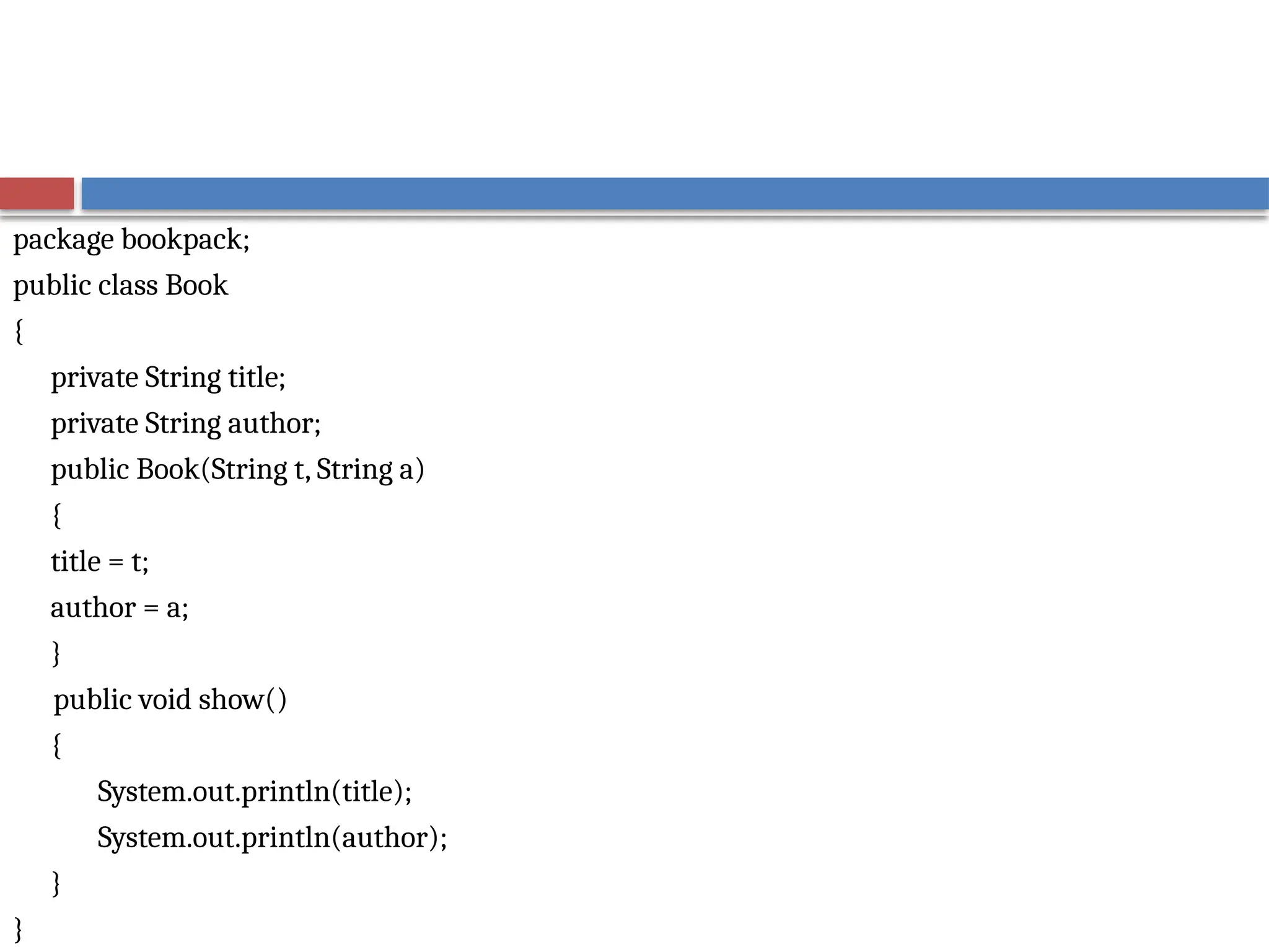 package bookpack;
public class Book
{
private String title;
private String author;
public Book(String t, String a)
{
title = t;
author = a;
}
public void show()
{
System.out.println(title);
System.out.println(author);
}
}
 