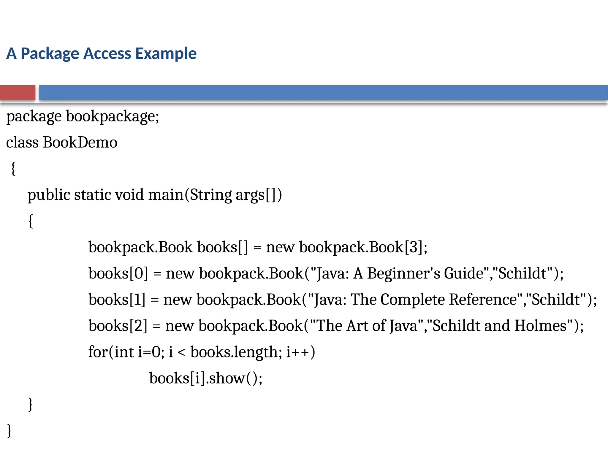 A Package Access Example
package bookpackage;
class BookDemo
{
public static void main(String args[])
{
bookpack.Book books[] = new bookpack.Book[3];
books[0] = new bookpack.Book("Java: A Beginner's Guide","Schildt");
books[1] = new bookpack.Book("Java: The Complete Reference","Schildt");
books[2] = new bookpack.Book("The Art of Java","Schildt and Holmes");
for(int i=0; i < books.length; i++)
books[i].show();
}
}
 
