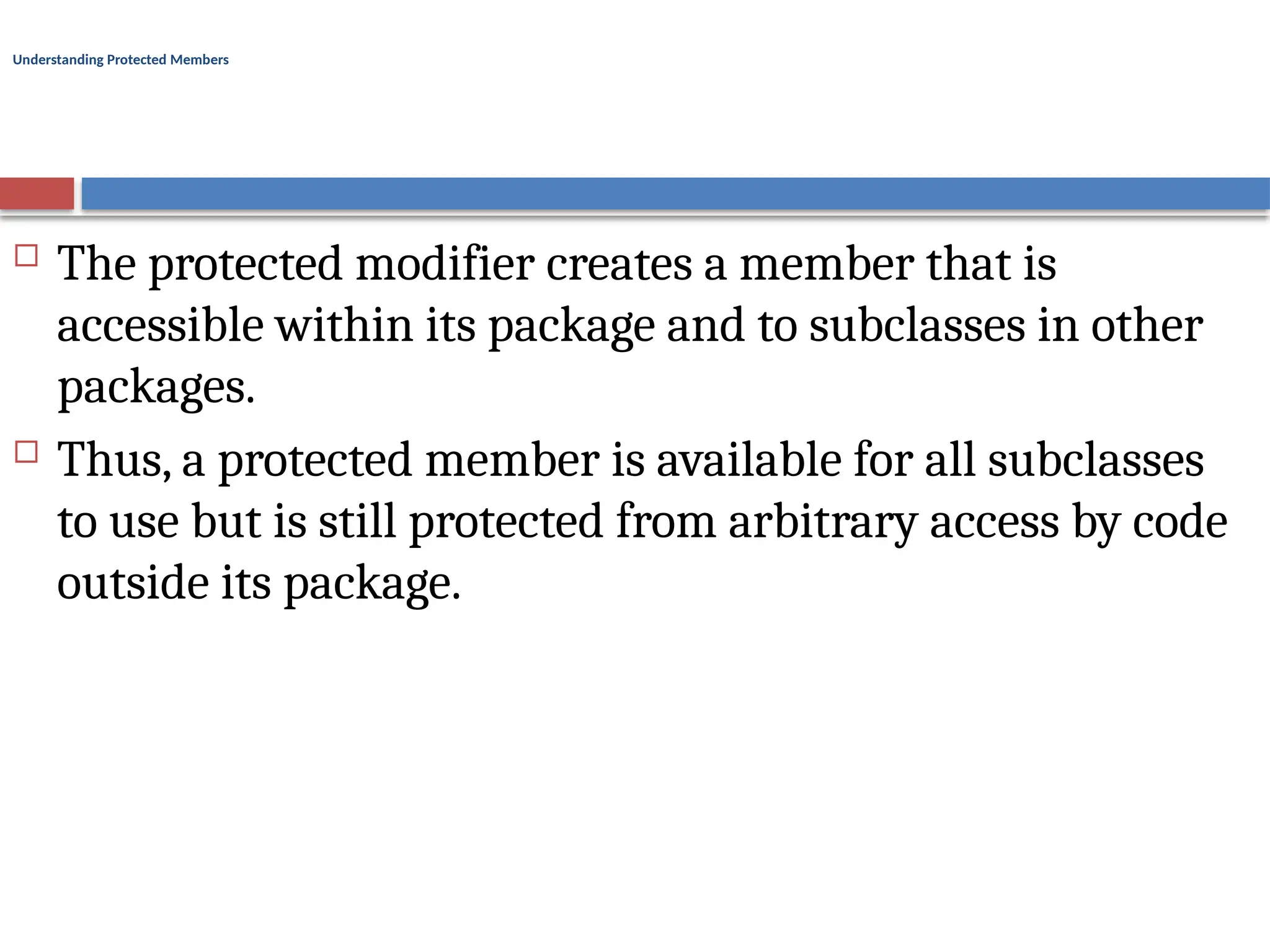 Understanding Protected Members
 The protected modifier creates a member that is
accessible within its package and to subclasses in other
packages.
 Thus, a protected member is available for all subclasses
to use but is still protected from arbitrary access by code
outside its package.
 