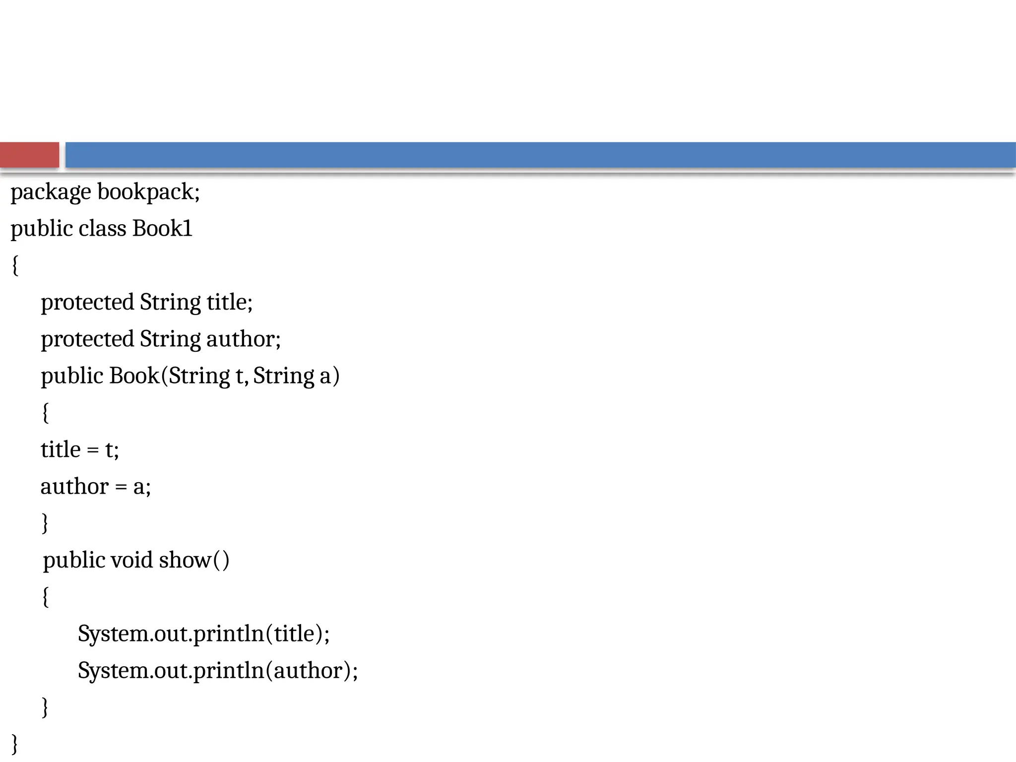 package bookpack;
public class Book1
{
protected String title;
protected String author;
public Book(String t, String a)
{
title = t;
author = a;
}
public void show()
{
System.out.println(title);
System.out.println(author);
}
}
 