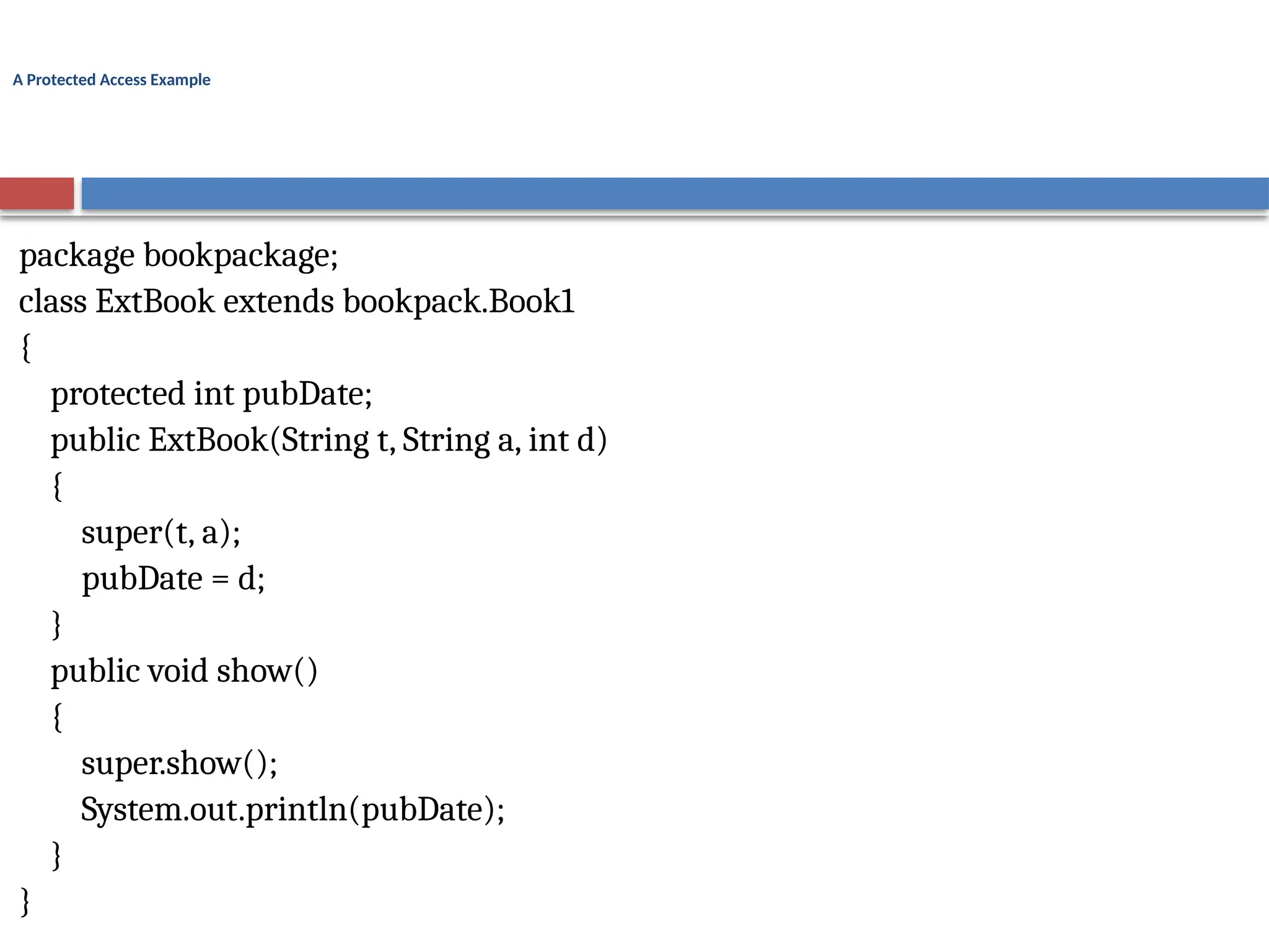 A Protected Access Example
package bookpackage;
class ExtBook extends bookpack.Book1
{
protected int pubDate;
public ExtBook(String t, String a, int d)
{
super(t, a);
pubDate = d;
}
public void show()
{
super.show();
System.out.println(pubDate);
}
}
 