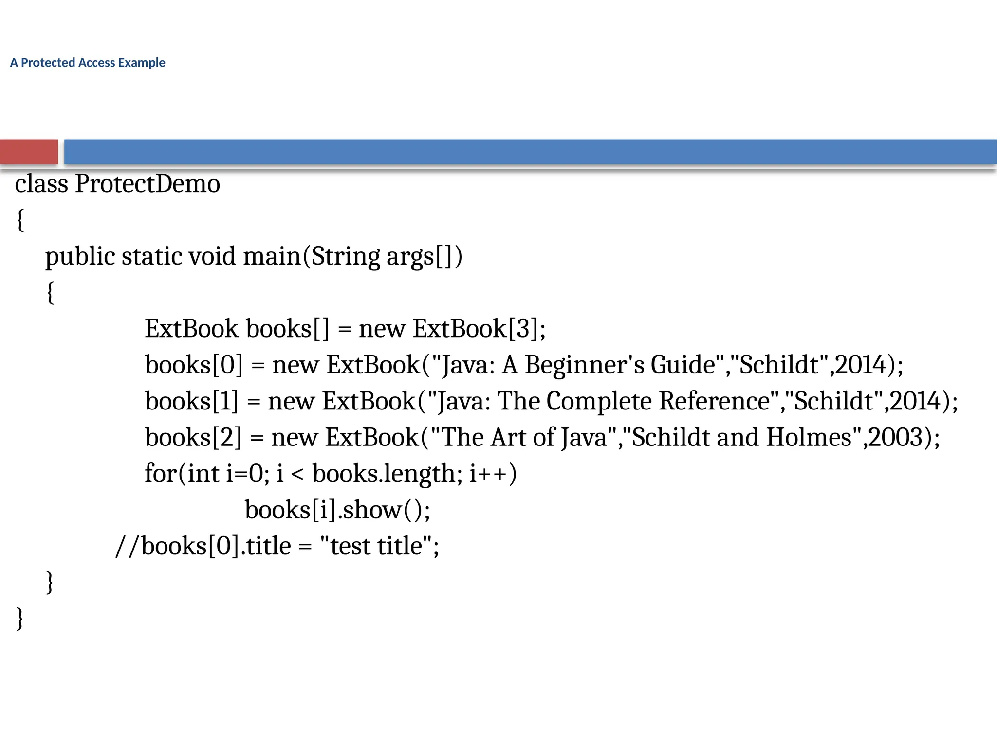 A Protected Access Example
class ProtectDemo
{
public static void main(String args[])
{
ExtBook books[] = new ExtBook[3];
books[0] = new ExtBook("Java: A Beginner's Guide","Schildt",2014);
books[1] = new ExtBook("Java: The Complete Reference","Schildt",2014);
books[2] = new ExtBook("The Art of Java","Schildt and Holmes",2003);
for(int i=0; i < books.length; i++)
books[i].show();
//books[0].title = "test title";
}
}
 