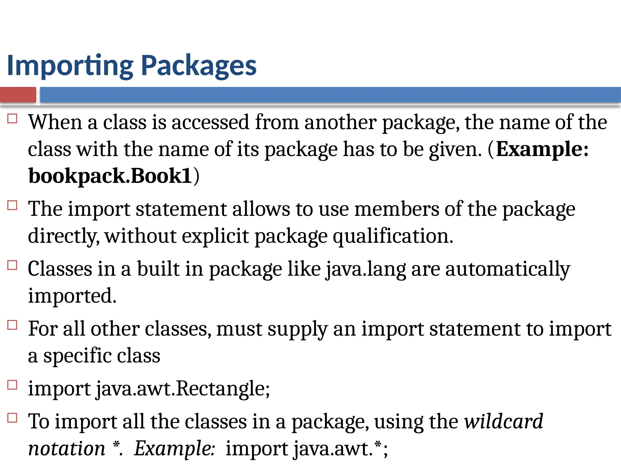 Importing Packages
 When a class is accessed from another package, the name of the
class with the name of its package has to be given. (Example:
bookpack.Book1)
 The import statement allows to use members of the package
directly, without explicit package qualification.
 Classes in a built in package like java.lang are automatically
imported.
 For all other classes, must supply an import statement to import
a specific class
 import java.awt.Rectangle;
 To import all the classes in a package, using the wildcard
notation *. Example: import java.awt.*;
 