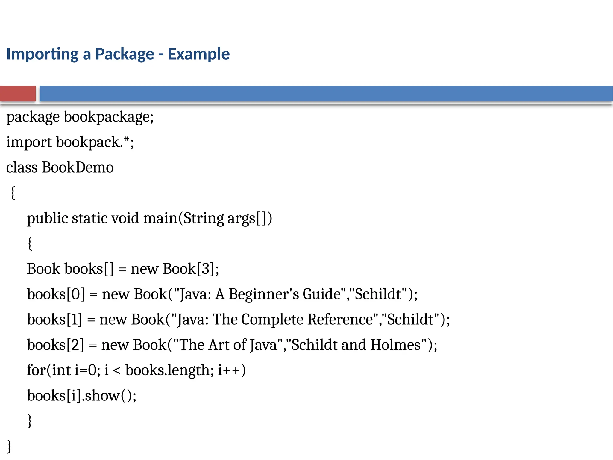 Importing a Package - Example
package bookpackage;
import bookpack.*;
class BookDemo
{
public static void main(String args[])
{
Book books[] = new Book[3];
books[0] = new Book("Java: A Beginner's Guide","Schildt");
books[1] = new Book("Java: The Complete Reference","Schildt");
books[2] = new Book("The Art of Java","Schildt and Holmes");
for(int i=0; i < books.length; i++)
books[i].show();
}
}
 