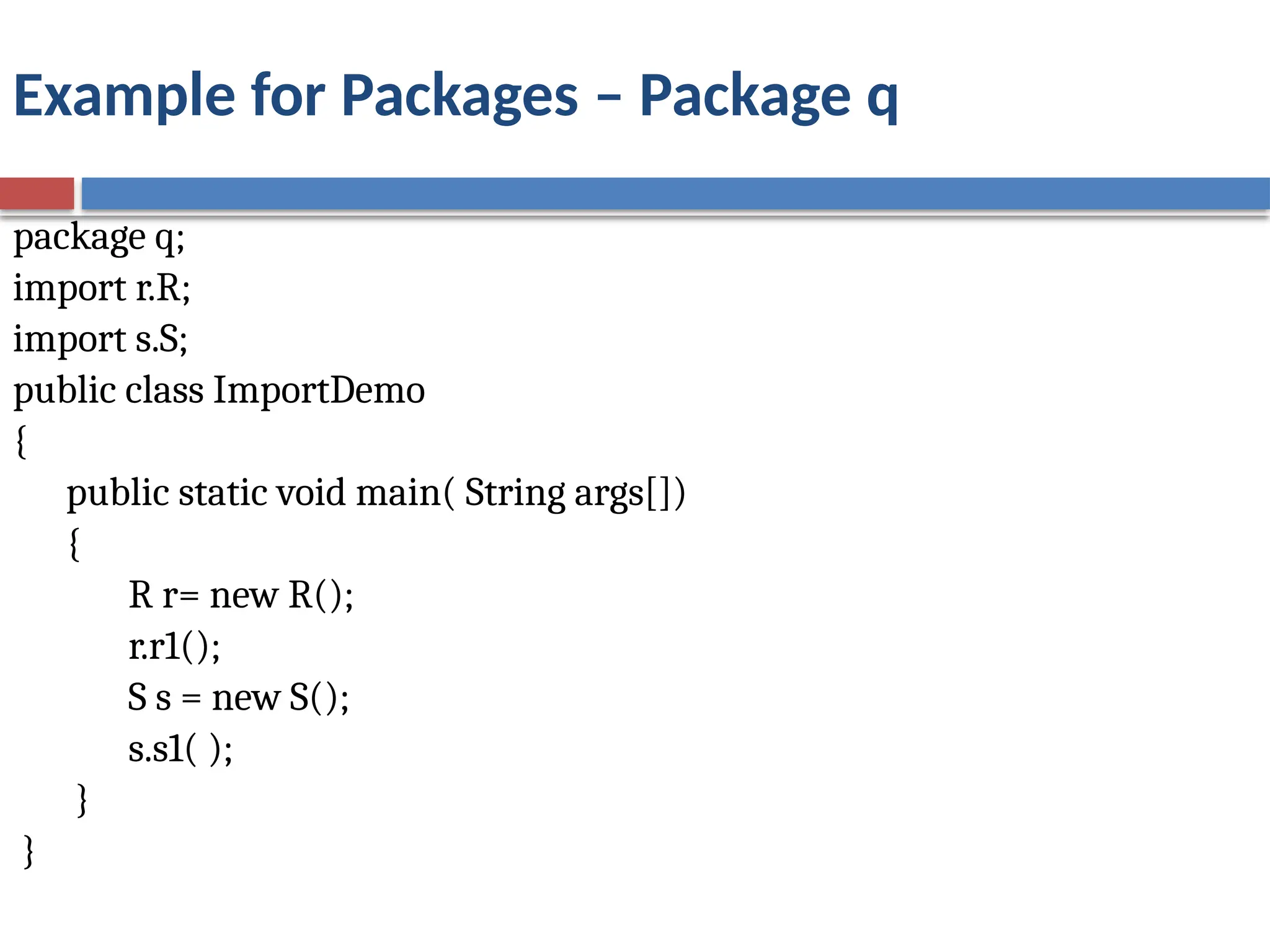 Example for Packages – Package q
package q;
import r.R;
import s.S;
public class ImportDemo
{
public static void main( String args[])
{
R r= new R();
r.r1();
S s = new S();
s.s1( );
}
}
 