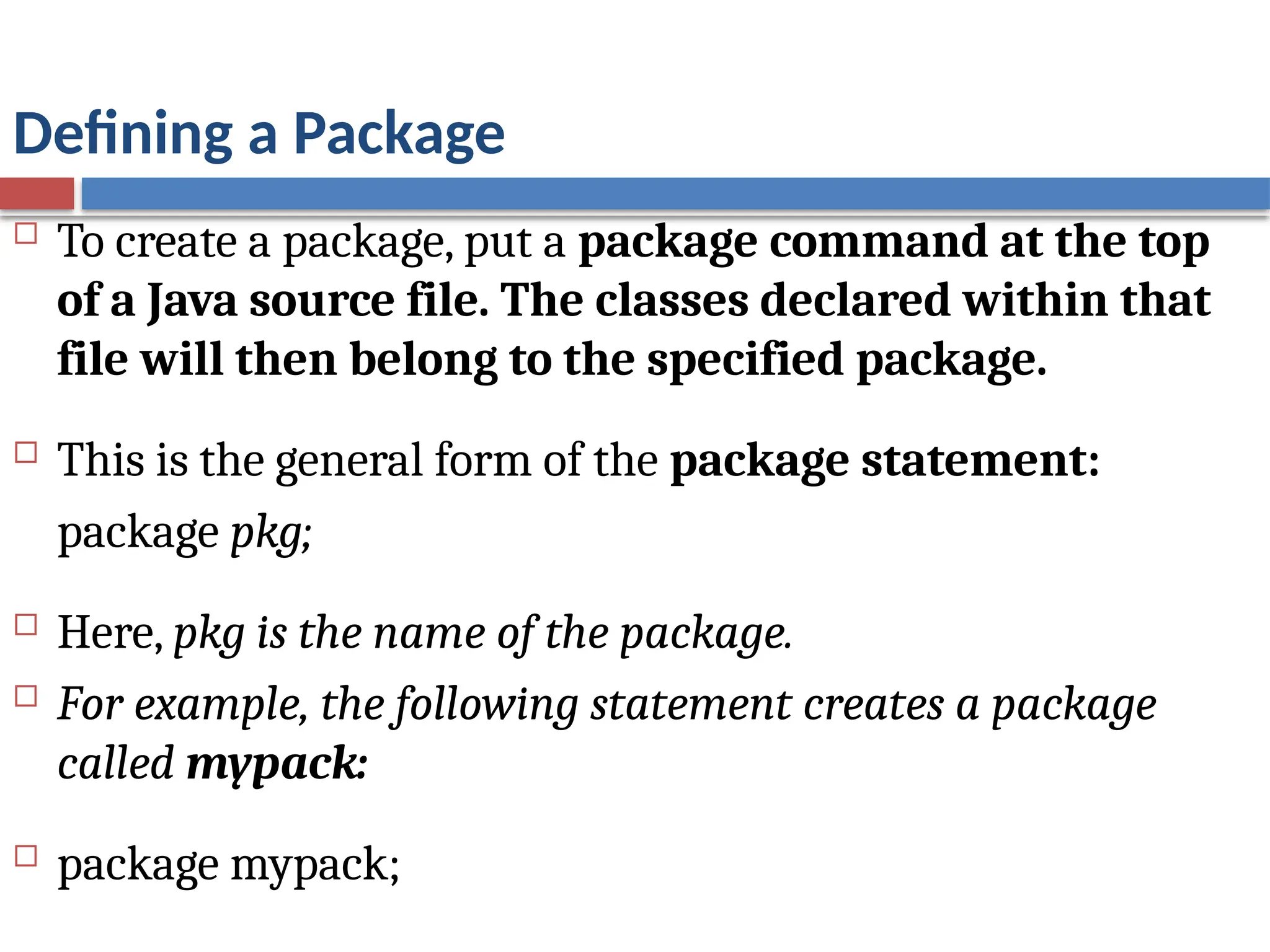 Defining a Package
 To create a package, put a package command at the top
of a Java source file. The classes declared within that
file will then belong to the specified package.
 This is the general form of the package statement:
package pkg;
 Here, pkg is the name of the package.
 For example, the following statement creates a package
called mypack:
 package mypack;
 