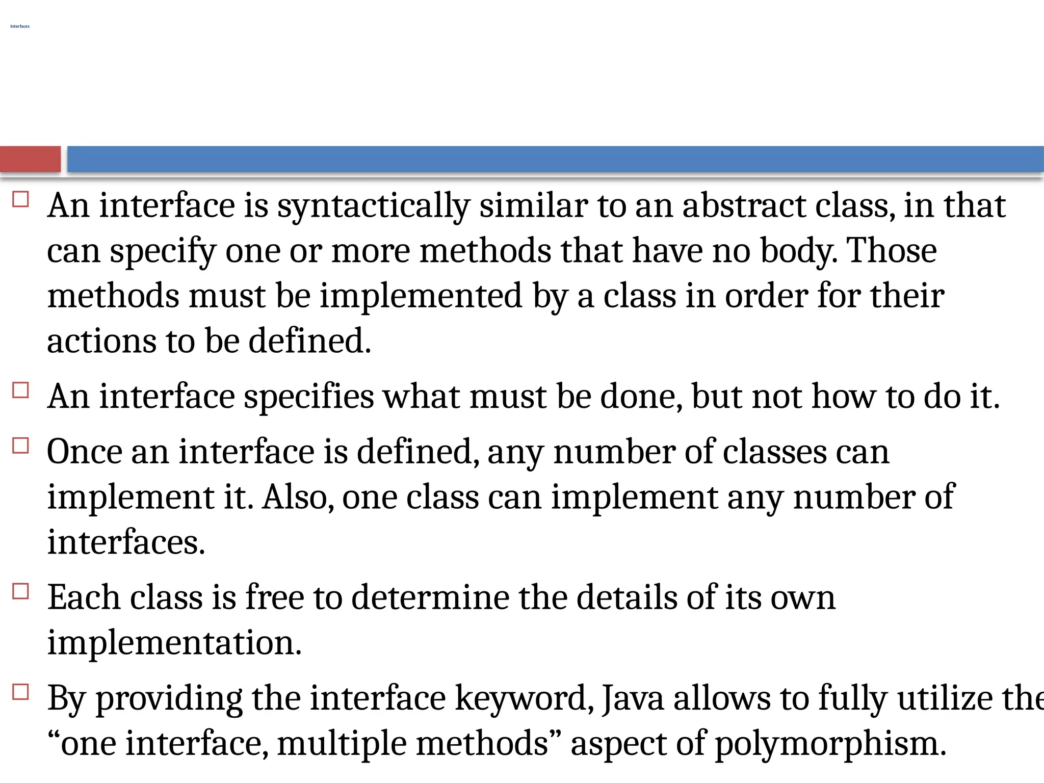 Interfaces
 An interface is syntactically similar to an abstract class, in that
can specify one or more methods that have no body. Those
methods must be implemented by a class in order for their
actions to be defined.
 An interface specifies what must be done, but not how to do it.
 Once an interface is defined, any number of classes can
implement it. Also, one class can implement any number of
interfaces.
 Each class is free to determine the details of its own
implementation.
 By providing the interface keyword, Java allows to fully utilize the
“one interface, multiple methods” aspect of polymorphism.
 