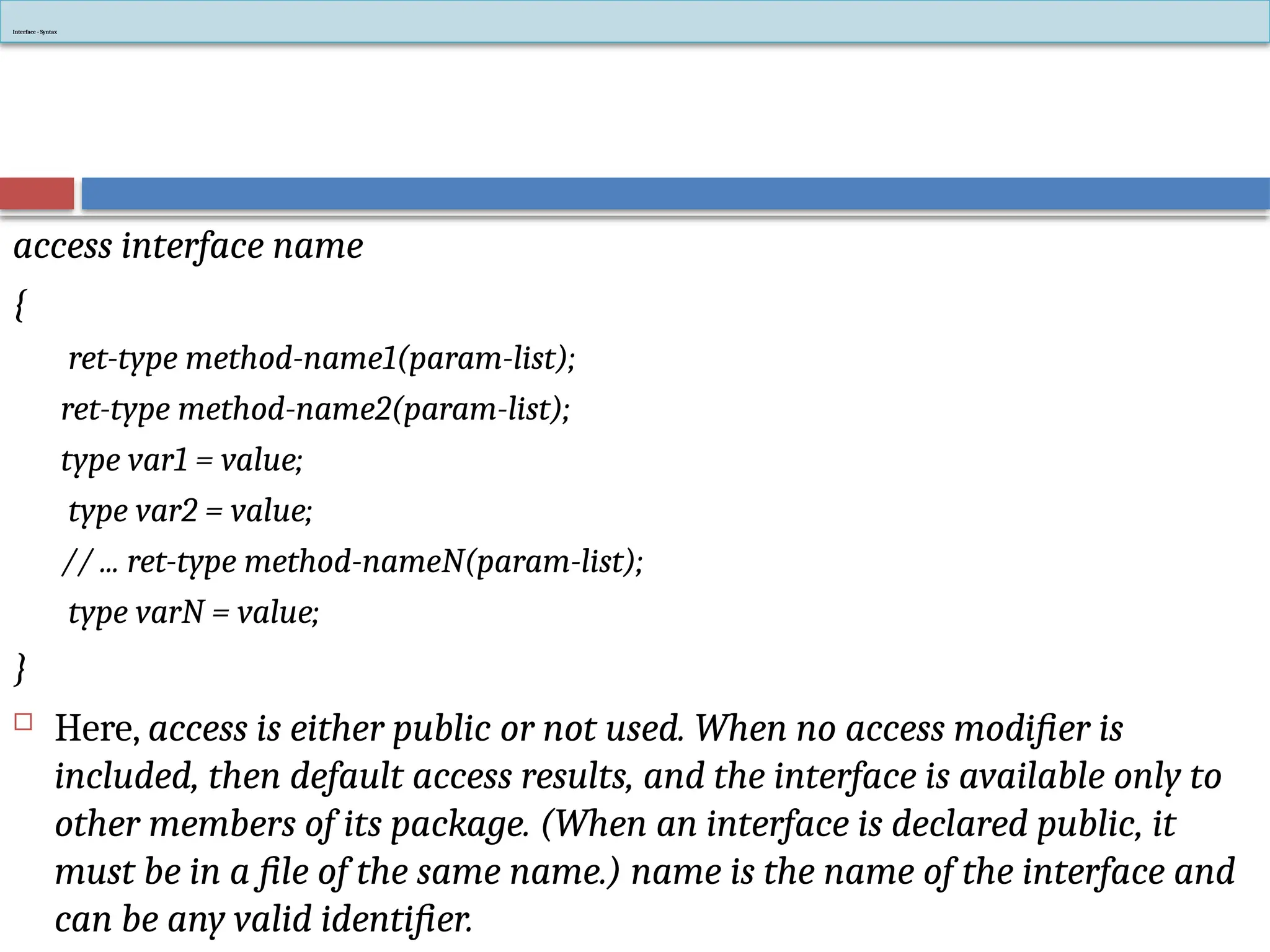 access interface name
{
ret-type method-name1(param-list);
ret-type method-name2(param-list);
type var1 = value;
type var2 = value;
// ... ret-type method-nameN(param-list);
type varN = value;
}
 Here, access is either public or not used. When no access modifier is
included, then default access results, and the interface is available only to
other members of its package. (When an interface is declared public, it
must be in a file of the same name.) name is the name of the interface and
can be any valid identifier.
Interface - Syntax
 
