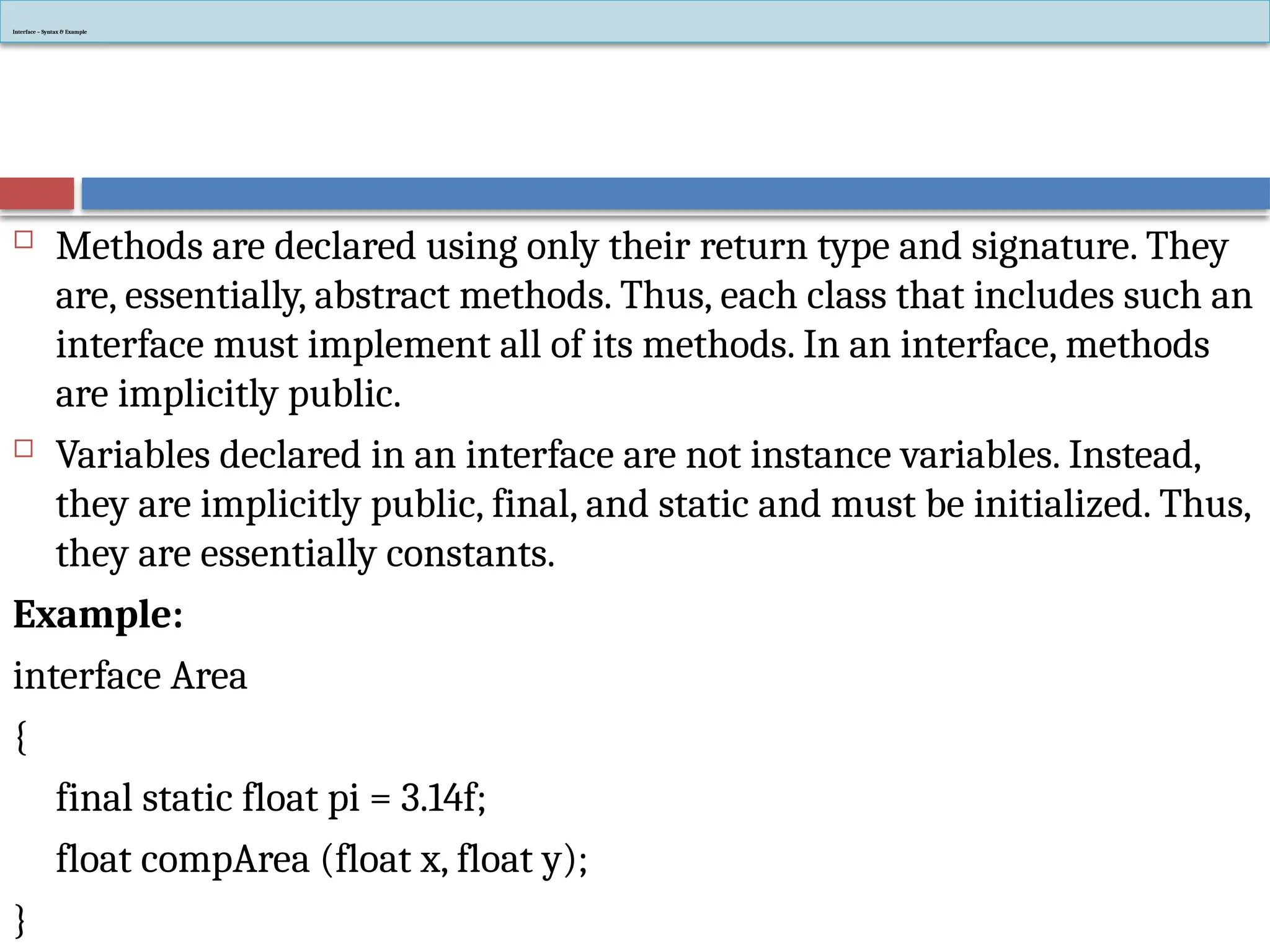 Interface – Syntax & Example
 Methods are declared using only their return type and signature. They
are, essentially, abstract methods. Thus, each class that includes such an
interface must implement all of its methods. In an interface, methods
are implicitly public.
 Variables declared in an interface are not instance variables. Instead,
they are implicitly public, final, and static and must be initialized. Thus,
they are essentially constants.
Example:
interface Area
{
final static float pi = 3.14f;
float compArea (float x, float y);
}
 
