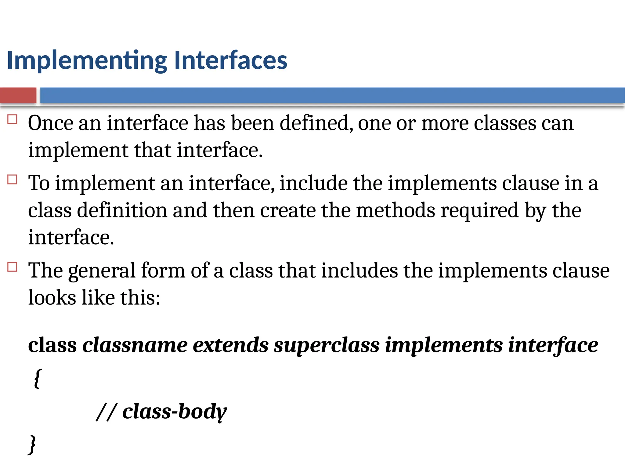 Implementing Interfaces
 Once an interface has been defined, one or more classes can
implement that interface.
 To implement an interface, include the implements clause in a
class definition and then create the methods required by the
interface.
 The general form of a class that includes the implements clause
looks like this:
class classname extends superclass implements interface
{
// class-body
}
 