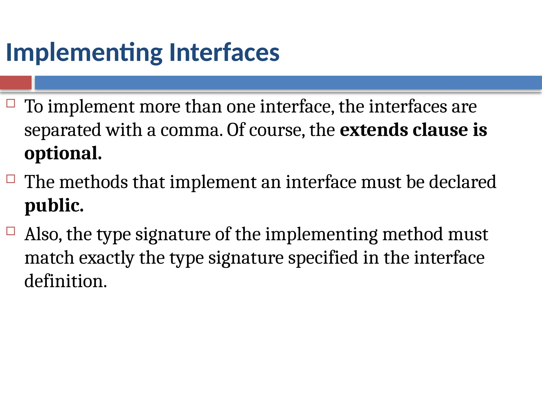Implementing Interfaces
 To implement more than one interface, the interfaces are
separated with a comma. Of course, the extends clause is
optional.
 The methods that implement an interface must be declared
public.
 Also, the type signature of the implementing method must
match exactly the type signature specified in the interface
definition.
 