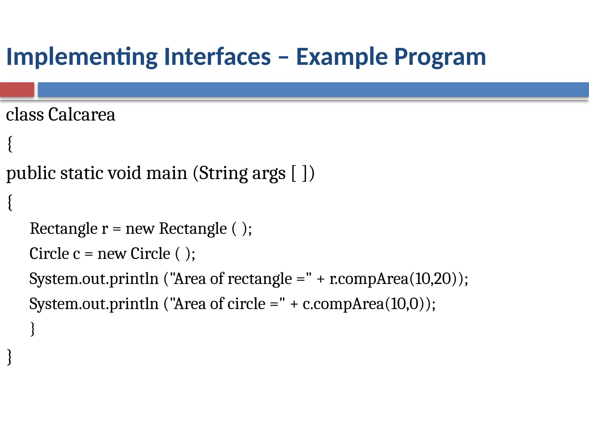 Implementing Interfaces – Example Program
class Calcarea
{
public static void main (String args [ ])
{
Rectangle r = new Rectangle ( );
Circle c = new Circle ( );
System.out.println ("Area of rectangle =" + r.compArea(10,20));
System.out.println ("Area of circle =" + c.compArea(10,0));
}
}
 