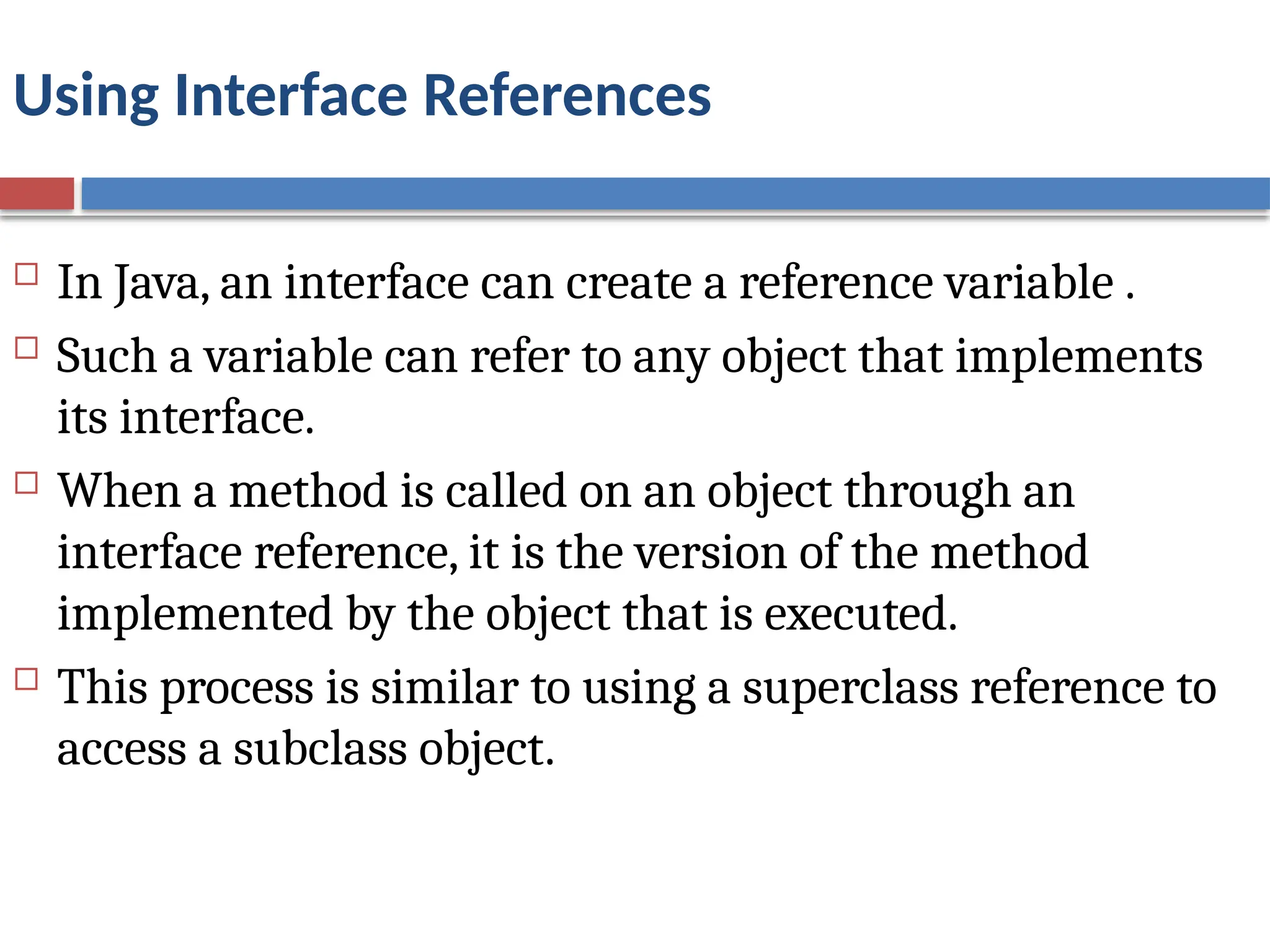 Using Interface References
 In Java, an interface can create a reference variable .
 Such a variable can refer to any object that implements
its interface.
 When a method is called on an object through an
interface reference, it is the version of the method
implemented by the object that is executed.
 This process is similar to using a superclass reference to
access a subclass object.
 