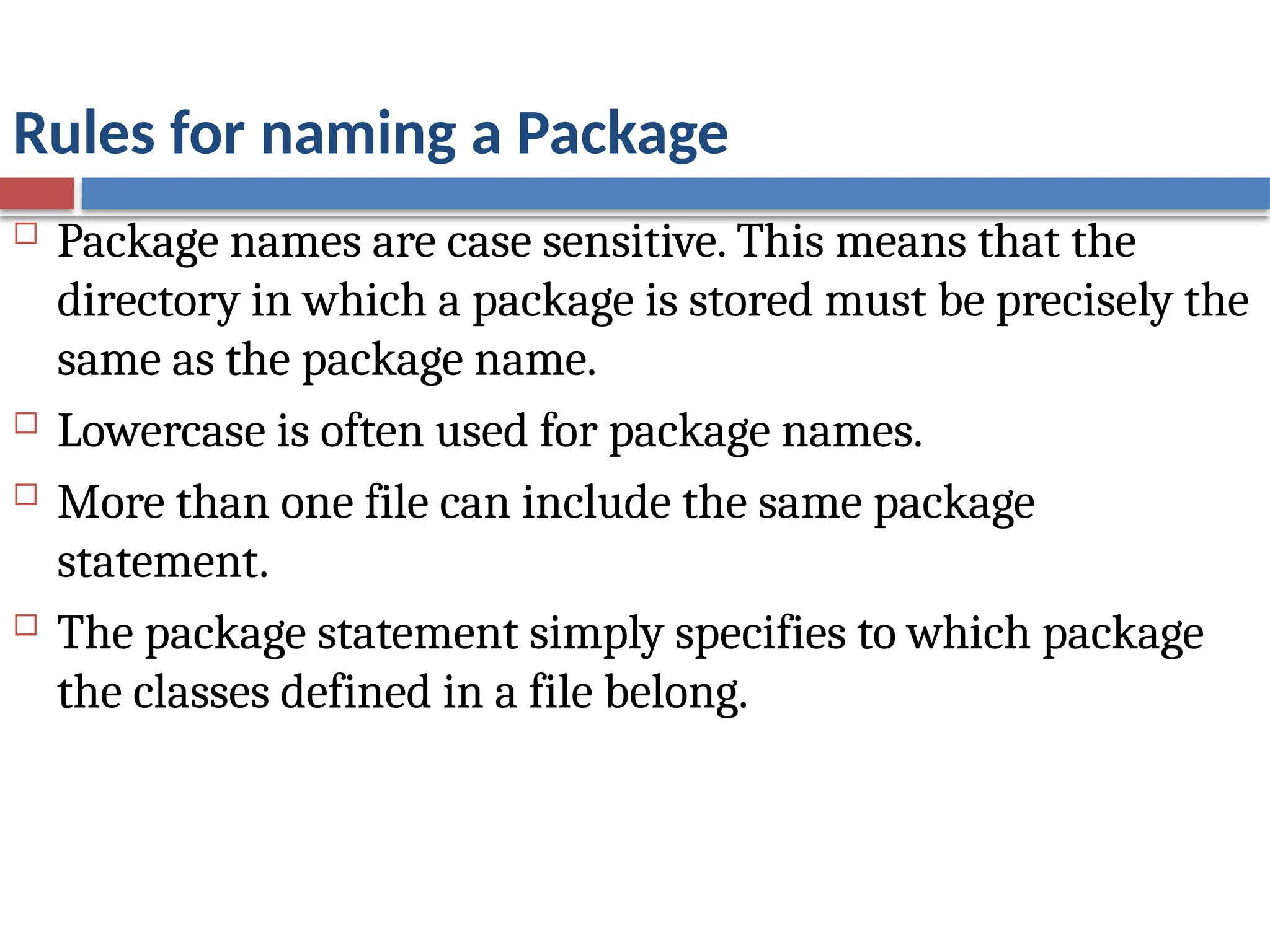 Rules for naming a Package
 Package names are case sensitive. This means that the
directory in which a package is stored must be precisely the
same as the package name.
 Lowercase is often used for package names.
 More than one file can include the same package
statement.
 The package statement simply specifies to which package
the classes defined in a file belong.
 