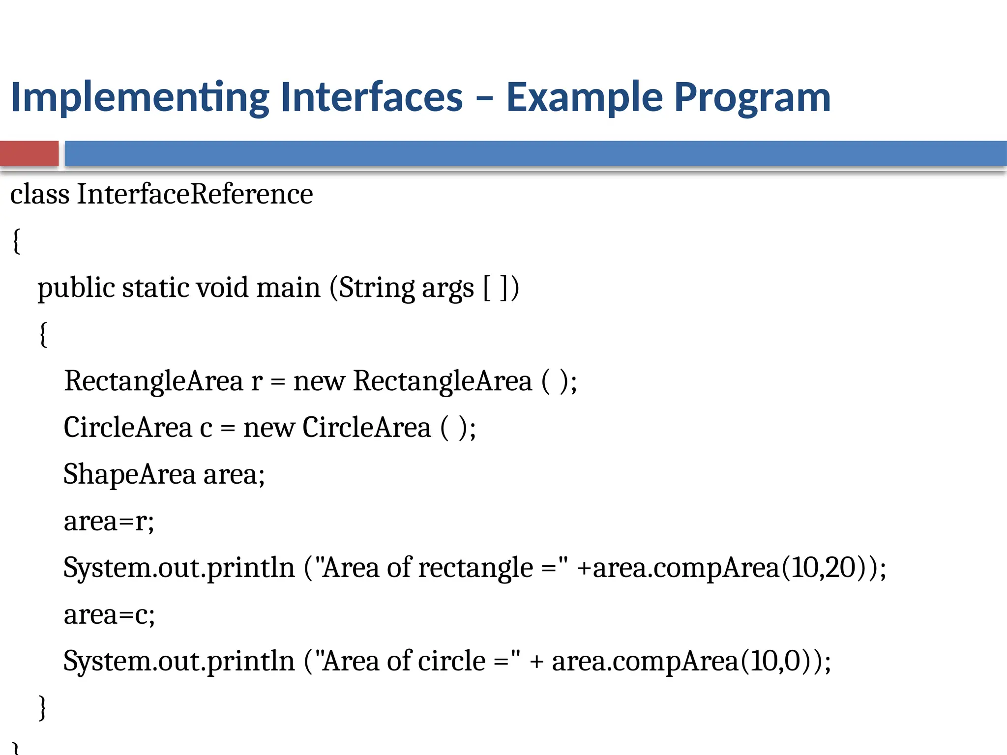 Implementing Interfaces – Example Program
class InterfaceReference
{
public static void main (String args [ ])
{
RectangleArea r = new RectangleArea ( );
CircleArea c = new CircleArea ( );
ShapeArea area;
area=r;
System.out.println ("Area of rectangle =" +area.compArea(10,20));
area=c;
System.out.println ("Area of circle =" + area.compArea(10,0));
}
 