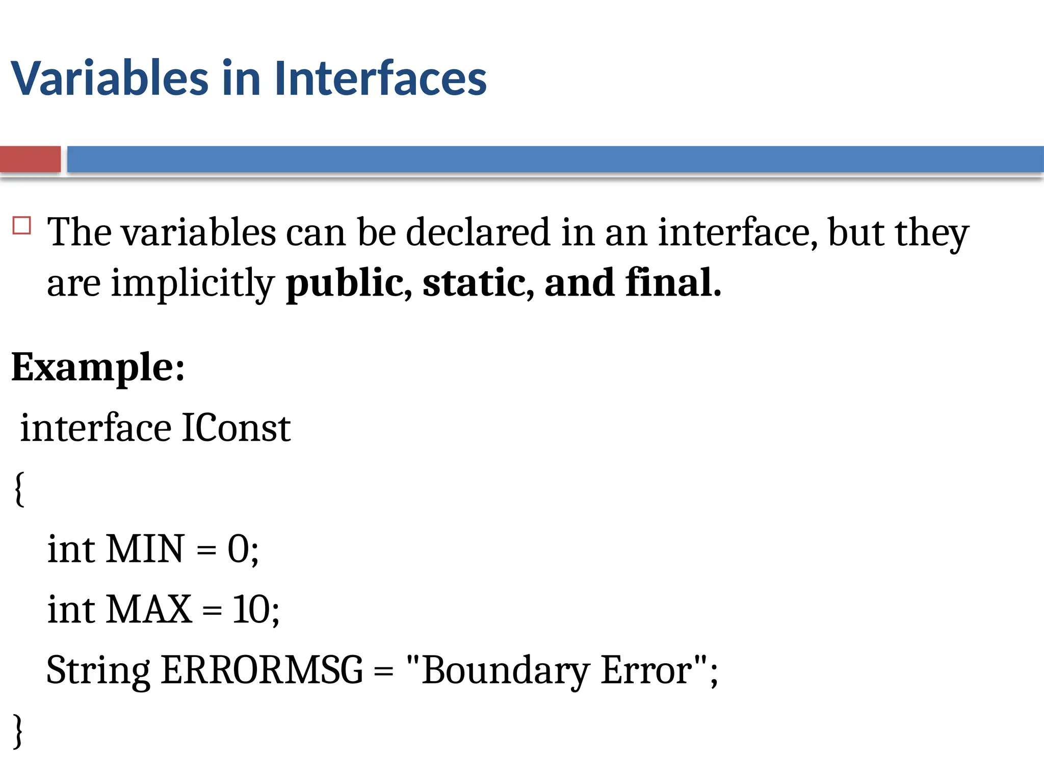 Variables in Interfaces
 The variables can be declared in an interface, but they
are implicitly public, static, and final.
Example:
interface IConst
{
int MIN = 0;
int MAX = 10;
String ERRORMSG = "Boundary Error";
}
 