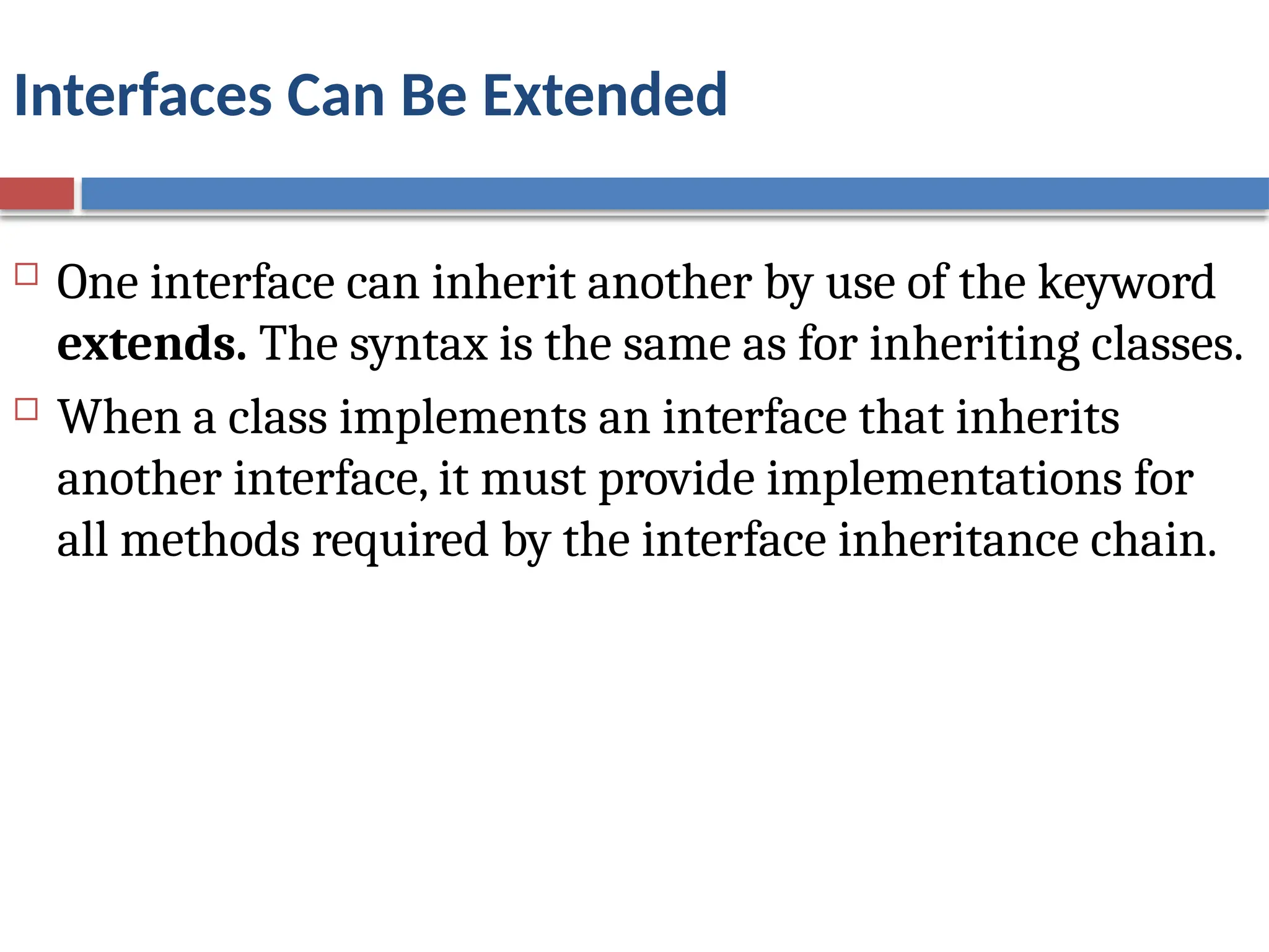 Interfaces Can Be Extended
 One interface can inherit another by use of the keyword
extends. The syntax is the same as for inheriting classes.
 When a class implements an interface that inherits
another interface, it must provide implementations for
all methods required by the interface inheritance chain.
 